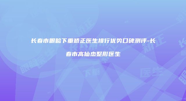 长春市眼睑下垂矫正医生排行优势口碑测评-长春市高仙杰整形医生