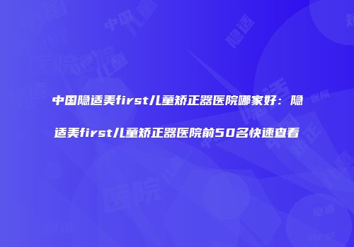 中国隐适美first儿童矫正器医院哪家好：隐适美first儿童矫正器医院前50名快速查看