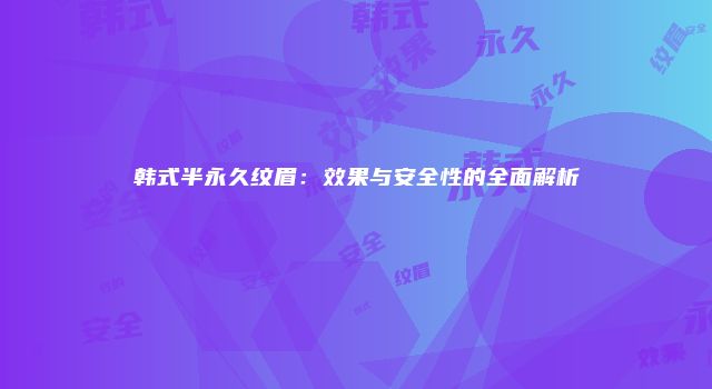 韩式半永久纹眉：效果与安全性的全面解析