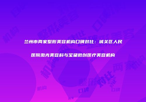 兰州市两家整形美容机构口碑对比：城关区人民医院激光美容科与宝黛微创医疗美容机构