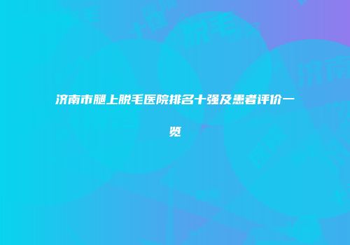 济南市腿上脱毛医院排名十强及患者评价一览