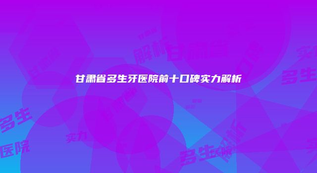 甘肃省多生牙医院前十口碑实力解析