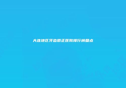 大连地区牙齿矫正医院排行榜盘点
