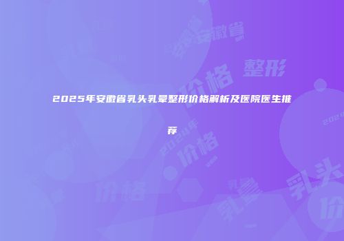 2025年安徽省乳头乳晕整形价格解析及医院医生推荐