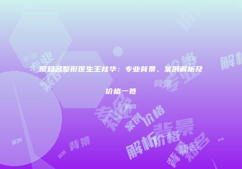 邢知名整形医生王桂华：专业背景、案例解析及价格一览