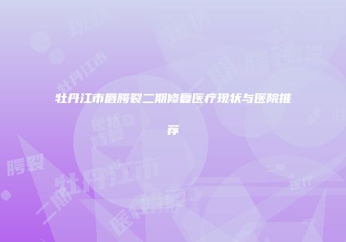 牡丹江市唇腭裂二期修复医疗现状与医院推荐