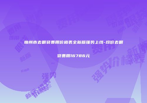 锦州市去眼袋费用价格表全新版强势上线-均价去眼袋费用16786元