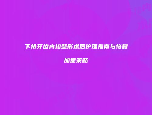 下排牙齿内扣整形术后护理指南与恢复加速策略