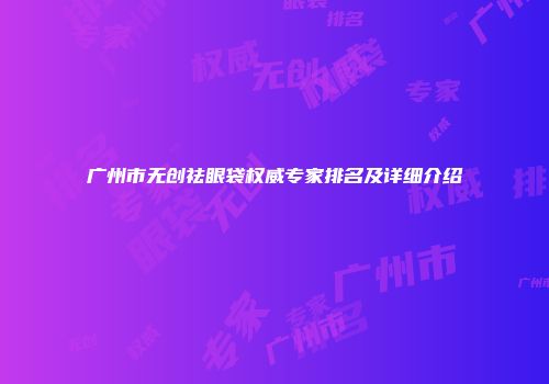 广州市无创祛眼袋权威专家排名及详细介绍