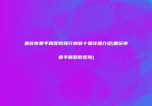 重庆市瘦手臂医院排行榜前十强详细介绍(重庆市瘦手臂整形医院)