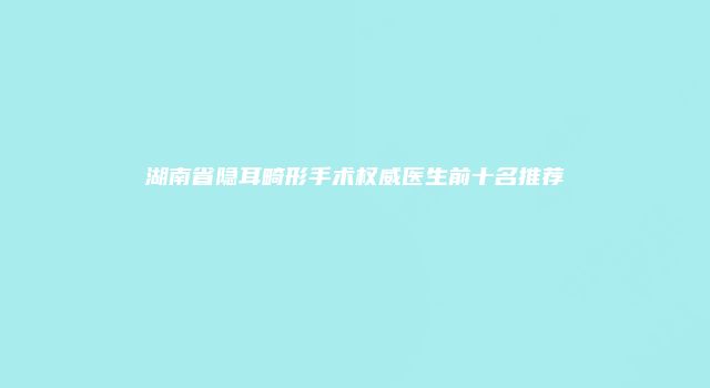 湖南省隐耳畸形手术权威医生前十名推荐