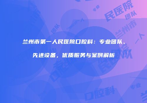 兰州市第一人民医院口腔科：专业团队、先进设备，优质服务与案例解析
