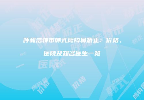 呼和浩特市韩式鹰钩鼻矫正：价格、医院及知名医生一览