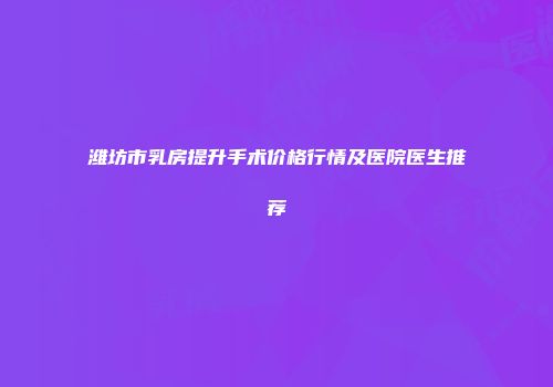 潍坊市乳房提升手术价格行情及医院医生推荐