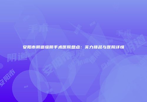 安阳市阴道缩阴手术医院盘点:实力排名与医院详情