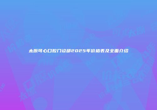 太原可心口腔门诊部2025年价格表及全面介绍