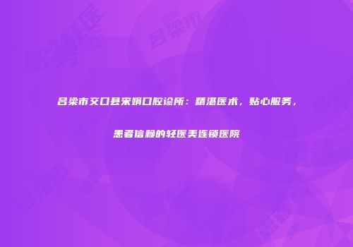 吕梁市交口县宋娟口腔诊所：精湛医术，贴心服务，患者信赖的轻医美连锁医院