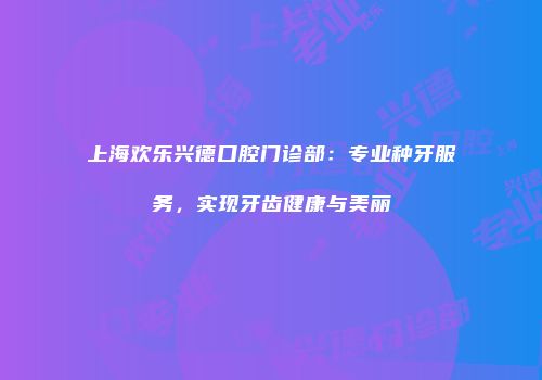 上海欢乐兴德口腔门诊部：专业种牙服务，实现牙齿健康与美丽
