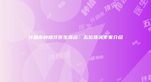 许昌市种植牙医生排名：五位顶尖专家介绍