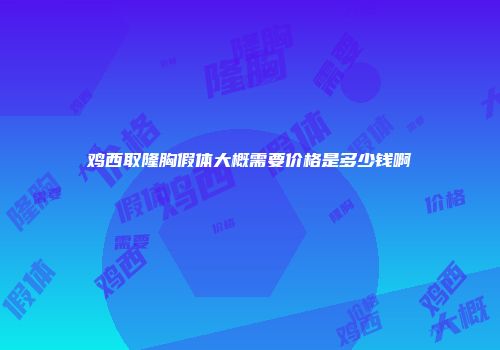 鸡西取隆胸假体大概需要价格是多少钱啊