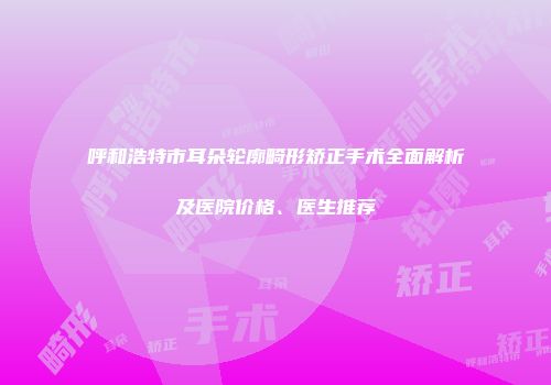 呼和浩特市耳朵轮廓畸形矫正手术全面解析及医院价格、医生推荐