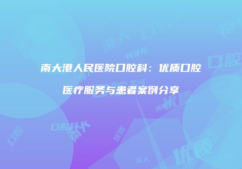 南大港人民医院口腔科：优质口腔医疗服务与患者案例分享