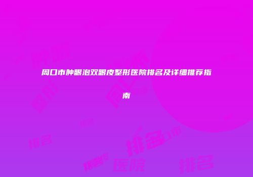 周口市肿眼泡双眼皮整形医院排名及详细推荐指南