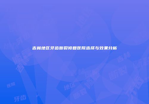 吉林地区牙齿断裂修复医院选择与效果分析