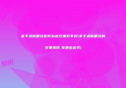 非手术除眼袋整形到底效果好不好(非手术除眼袋的效果如何,有哪些优势)