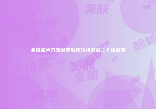 全国超声刀除皱美肤医院排名前二十强揭晓
