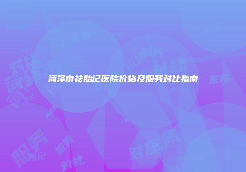 菏泽市祛胎记医院价格及服务对比指南