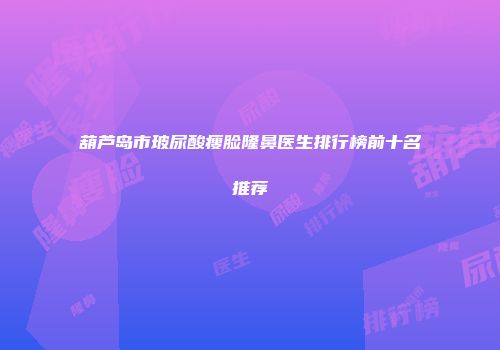 葫芦岛市玻尿酸瘦脸隆鼻医生排行榜前十名推荐