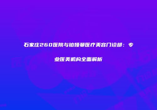 石家庄260医院与铂娅曼医疗美容门诊部：专业医美机构全面解析