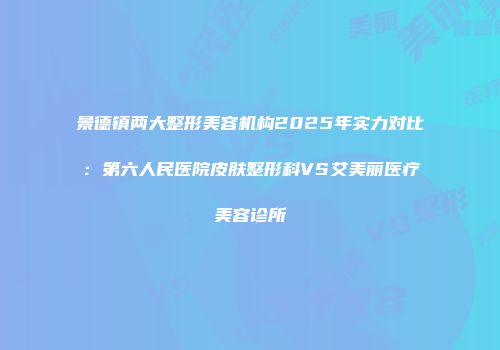 景德镇两大整形美容机构2025年实力对比：第六人民医院皮肤整形科VS艾美丽医疗美容诊所