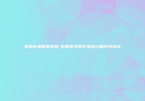 安阳亦美整形医院,安阳婷淇医疗美容口碑评价对比