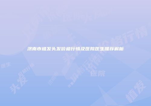 济南市植发头发价格行情及医院医生推荐解析