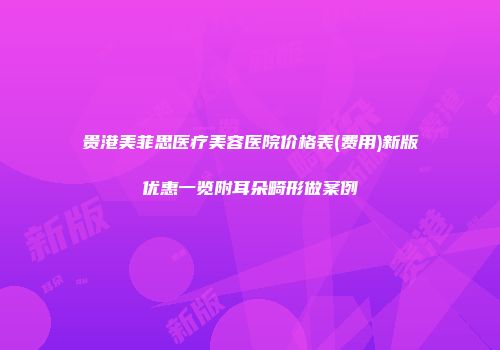 贵港美菲思医疗美容医院价格表(费用)新版优惠一览附耳朵畸形做案例