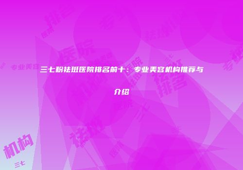 三七粉祛斑医院排名前十：专业美容机构推荐与介绍