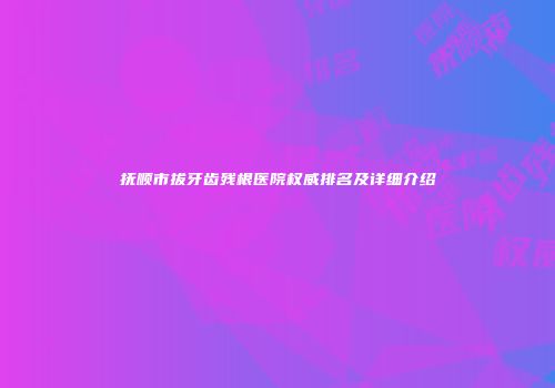 抚顺市拔牙齿残根医院权威排名及详细介绍