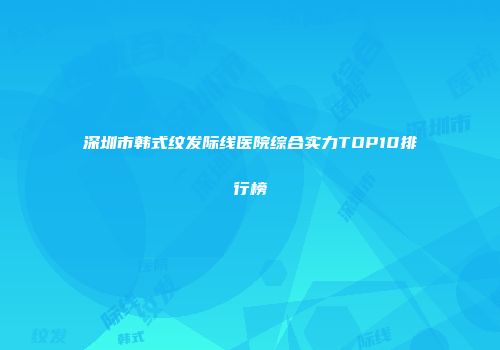 深圳市韩式纹发际线医院综合实力TOP10排行榜