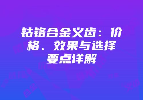 钴铬合金义齿：价格、效果与选择要点详解