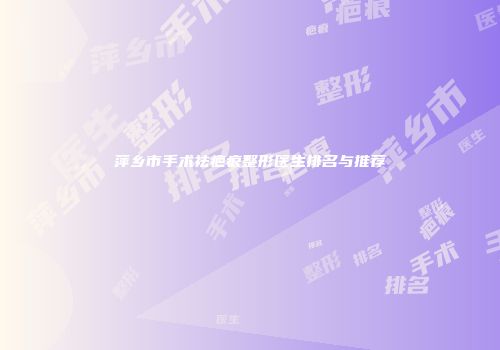萍乡市手术祛疤痕整形医生排名与推荐