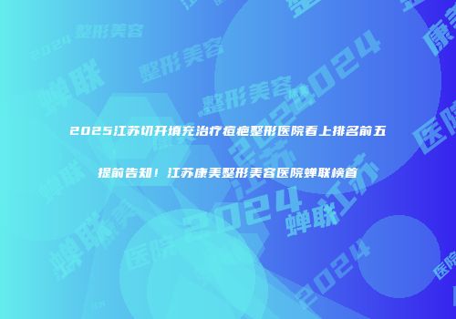 2025江苏切开填充治疗痘疤整形医院看上排名前五提前告知!江苏康美整形美容医院蝉联榜首