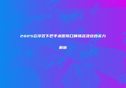 2025云浮双下巴手术医院口碑排名及综合实力解析