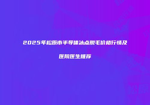 2025年松原市半导体冰点脱毛价格行情及医院医生推荐