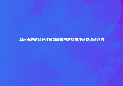 滁州市眼部除皱打玻尿酸整形医院排行榜及详情介绍