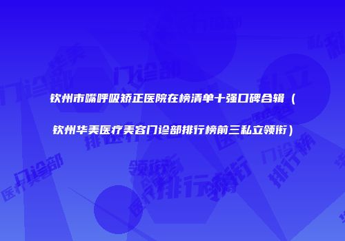 钦州市嘴呼吸矫正医院在榜清单十强口碑合辑（钦州华美医疗美容门诊部排行榜前三私立领衔）