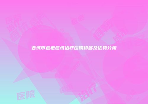 晋城市痘疤痘坑治疗医院排名及优势分析
