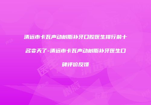 清远市卡瓦声动树脂补牙口腔医生排行前十名变天了-清远市卡瓦声动树脂补牙医生口碑评价反馈