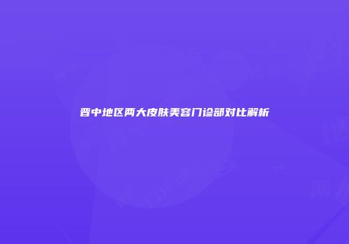 晋中地区两大皮肤美容门诊部对比解析